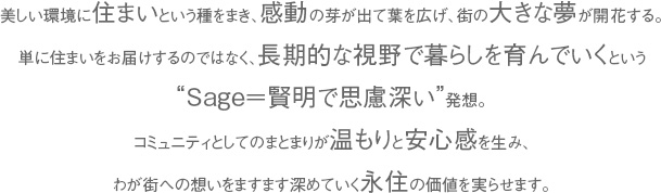 美しい環境に住まいという種をまき、感動の芽が出て葉を広げ、街の大きな夢が開花する。
単に住まいをお届けするのではなく、長期的な視野で暮らしを育んでいくという
“Sage＝賢明で思慮深い”発想。
コミュニティとしてのまとまりが温もりと安心感を生み、
わが街への想いをますます深めていく永住の価値を実らせます。