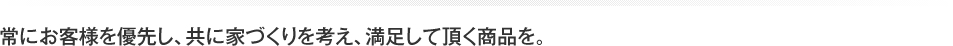 常にお客様を優先し、共に家づくりを考え、満足して頂く商品を。