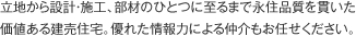 立地から設計・施工、部材のひとつに至るまで永住品質を貫いた価値ある建売住宅。優れた情報力による仲介もお任せください。