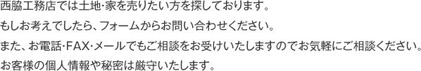 西脇工務店では土地・家を売りたい方を探しております。
もしお考えでしたら、フォームからお問い合わせください。
また、お電話・FAX・メールでもご相談をお受けいたしますのでお気軽にご相談ください。
お客様の個人情報や秘密は厳守いたします。